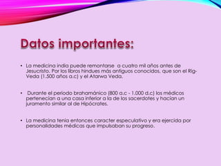 • La medicina india puede remontarse a cuatro mil años antes de
Jesucristo. Por los libros hindues más antiguos conocidos, que son el Rig-
Veda (1.500 años a.c) y el Atarwa Veda.
• Durante el periodo brahamánico (800 a.c - 1.000 d.c) los médicos
pertenecían a una casa inferior a la de los sacerdotes y hacían un
juramento similar al de Hipócrates.
• La medicina tenia entonces caracter especulativo y era ejercida por
personalidades médicas que impulsaban su progreso.
 