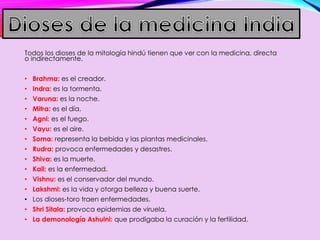 Todos los dioses de la mitología hindú tienen que ver con la medicina, directa
o indirectamente.
• Brahma: es el creador.
• Indra: es la tormenta.
• Varuna: es la noche.
• Mitra: es el día.
• Agni: es el fuego.
• Vayu: es el aire.
• Soma: representa la bebida y las plantas medicinales.
• Rudra: provoca enfermedades y desastres.
• Shiva: es la muerte.
• Kali: es la enfermedad.
• Vishnu: es el conservador del mundo.
• Lakshmi: es la vida y otorga belleza y buena suerte.
• Los dioses-toro traen enfermedades.
• Shri Sitala: provoca epidemias de viruela.
• La demonología Ashuini: que prodigaba la curación y la fertilidad.
 