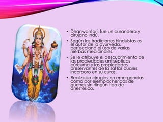 • Dhanwantari, fue un curandero y
cirujano Indú.
• Según las tradiciones hinduistas es
el autor de la ayurveda,
perfeccionó el uso de varias
hierbas medicinales.
• Se le atribuye el descubrimiento de
las propiedades antisépticas
cúrcuma y las propiedades
preservantes de la sal las cuales
incorporo en su curas.
• Realizaba cirugías en emergencias
como por ejemplo: heridos de
guerras sin ningún tipo de
anestésico.
 