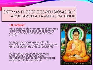 SISTEMAS FILOSÓFICOS-RELIGIOSAS QUE
APORTARON A LA MEDICINA HINDÚ
• El budismo:
Para Buda el dolor en general provoca
el sufrimiento. El deseo es la primera
causa del dolor. Se refiere al deseo
carnal.
La segunda causa es la falta de
dominio de sí. La cólera, la abdicación
ante las pasiones y las sensaciones.
La tercera causa del dolor es la
ignorancia o el desprecio al
conocimiento. El budismo considera
enferma a la humanidad.
 