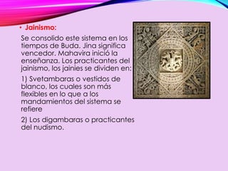• Jainismo:
Se consolido este sistema en los
tiempos de Buda. Jina significa
vencedor. Mahavira inició la
enseñanza. Los practicantes del
jainismo, los jainies se dividen en:
1) Svetambaras o vestidos de
blanco, los cuales son más
flexibles en lo que a los
mandamientos del sistema se
refiere
2) Los digambaras o practicantes
del nudismo.
 