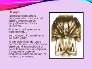• El yoga:
- persigue el desarrollo
armonioso del cuerpo y del
espíritu a través de un
conjunto de técnicas y
disciplinas.
-El sistema se inspira en la
filosofía hindú .
-se atribuye a Patanjali, amo
del Sutra yoga.
-El ejercicio físico del yoga
permite llegar a la obstracción
espiritual, la insensibilidad al
dolor, la hipnosis y la telepatía.
El yoga es la base del
hinduismo, el brahmanismo, el
budismo y el janismo.
 