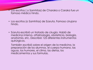 • Los escritos ( o Samhitas) de Charaka o Caraka fue un
famoso médico hindú.
• Los escritos (o Samhitas) de Súsruta. Famoso cirujano
hindú.
• Súsruta escribió un tratado de cirugía. Habló de
medicina interna, oftalmología, obstetricia, biología,
anatomía, etc. Describió 125 diferentes instrumentos
quirúrgicos.
También escribió sobre el origen de la medicina, la
preparación de los alumnos, el cuerpo humano, las
aguas, los humores, el clima, las dietas, los
medicamentos y sus formulas.
 