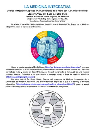 LA MEDICINA INTEGRATIVA
Cuando la Medicina Alopática o Convencional se da la mano con “Lo Complementario”
Autor: Prof. Dr. Luis del Rio Diez
Médico: Matrícula 7.969 Profesor en Medicina
Profesional Titulado y Homologado por la A.I.S.
(Asociación Internacional de Sintergética)
En el año 2000 el Dr. William Collinge, diseño lo que el denominó “La Rueda de la Medicina
Integrativa” y que se expone a continuación.
Como se puede apreciar, el Dr. Collinge, (https://we-doctor.com/medicina-integrativa/) tuvo una
mirada muy amplia, pues no solo era médico y Doctorado en Medicina, sino que además era Licenciado
en Trabajo Social y Master en Salud Pública, por lo cual comprendía a la SALUD de una manera
Holística, Integral, Completa y no parcializada o sesgada, como lo hace la medicina alopática.
(http://www.collinge.org/about.html)
Por otro lado el Dr. David Rakel, Director del programa de Medicina Integrativa de la
Universidad de Wisconsin, nos ofrece una mirada también amplia de lo que es la Salud y la Medicina
Integrativa (https://es.slideshare.net/drmartindemera/medicina-integrativa-41233567?) como se puede
observar en el esquema que aparece en su tratado sobre Medicina Integrativa.
 