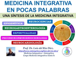 Prof. Dr. Luis del Rio Diez.
https://www.sintergetica.org/luis-del-rio-diez/
Medicina Integrativa – Sintergética
Grupo Medicina Integrativa Santa Fe
MEDICINA INTEGRATIVA
EN POCAS PALABRAS
UNA SÍNTESIS DE LA MEDICINA INTEGRATIVA
NEUROCIENCIAS
NEUROCARDIOLOGÍA
NEUROGASTROENTEROLOGÍA
EPIGENÉTICA
PSICONEUROINMUNOENDOCRINOLOGIA
ESPIRITUALIDAD
 