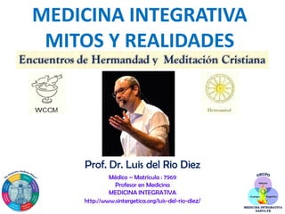 MEDICINA INTEGRATIVA
MITOS Y REALIDADES
Prof. Dr. Luis del Rio Diez
Médico – Matrícula : 7969
Profesor en Medicina
MEDICINA INTEGRATIVA
http://www.sintergetica.org/luis-del-rio-diez/
 