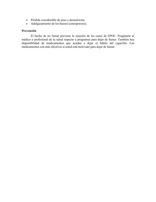 Pérdida considerable de peso y desnutrición.
Adelgazamiento de los huesos (osteoporosis).
Prevención
El hecho de no fumar previene la mayoría de los casos de EPOC. Pregúntele al
médico o profesional de la salud respecto a programas para dejar de fumar. También hay
disponibilidad de medicamentos que ayudan a dejar el hábito del cigarrillo. Los
medicamentos son más efectivos si usted está motivado para dejar de fumar.
 