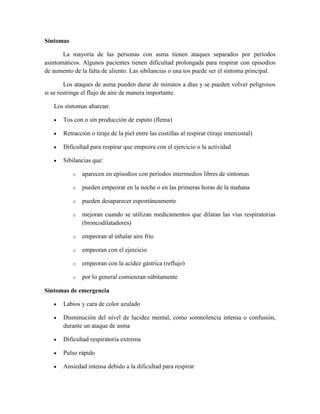 Síntomas
La mayoría de las personas con asma tienen ataques separados por períodos
asintomáticos. Algunos pacientes tienen dificultad prolongada para respirar con episodios
de aumento de la falta de aliento. Las sibilancias o una tos puede ser el síntoma principal.
Los ataques de asma pueden durar de minutos a días y se pueden volver peligrosos
si se restringe el flujo de aire de manera importante.
Los síntomas abarcan:
Tos con o sin producción de esputo (flema)
Retracción o tiraje de la piel entre las costillas al respirar (tiraje intercostal)
Dificultad para respirar que empeora con el ejercicio o la actividad
Sibilancias que:
o aparecen en episodios con períodos intermedios libres de síntomas
o pueden empeorar en la noche o en las primeras horas de la mañana
o pueden desaparecer espontáneamente
o mejoran cuando se utilizan medicamentos que dilatan las vías respiratorias
(broncodilatadores)
o empeoran al inhalar aire frío
o empeoran con el ejercicio
o empeoran con la acidez gástrica (reflujo)
o por lo general comienzan súbitamente
Síntomas de emergencia
Labios y cara de color azulado
Disminución del nivel de lucidez mental, como somnolencia intensa o confusión,
durante un ataque de asma
Dificultad respiratoria extrema
Pulso rápido
Ansiedad intensa debido a la dificultad para respirar
 