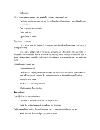 Sudoración
Otros síntomas que pueden estar asociados con esta enfermedad son:
Patrón de respiración anormal, en el cual la exhalación se demora más del doble que
la inspiración
Paro respiratorio transitorio
Dolor torácico
Opresión en el pecho
Pruebas y exámenes
Las pruebas para alergias pueden ayudar a identificar los alergenos en personas con
asma persistente.
El médico o el personal de enfermería utilizarán un estetoscopio para auscultar los
pulmones, con lo cual se pueden escuchar sibilancias y otros sonidos relacionados con el
asma. Sin embargo, los ruidos pulmonares generalmente son normales entre episodios de
asma.
Los exámenes pueden ser:
Gasometría arterial
Exámenes de sangre para medir el conteo de eosinófilos (un tipo de glóbulo blanco)
y de IgE (un tipo de proteína del sistema inmunitario llamada inmunoglobulina)
Radiografía de tórax
Pruebas de la función pulmonar
Mediciones de flujo máximo
Tratamiento
Los objetivos del tratamiento son:
Controlar la inflamación de las vías respiratorias.
Evitar las sustancias que desencadenen los síntomas.
Existen dos clases básicas de medicamentos para el tratamiento del asma que son:
Medicamentos de control para prevenir ataques.
 