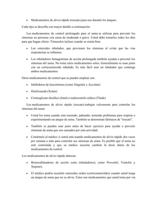 Medicamentos de alivio rápido (rescate) para uso durante los ataques.
Cada tipo se describe con mayor detalle a continuación.
Los medicamentos de control prolongado para el asma se utilizan para prevenir los
síntomas en personas con asma de moderada a grave. Usted debe tomarlos todos los días
para que hagan efecto. Tómeselos incluso cuando se sienta bien.
Los esteroides inhalados, que previenen los síntomas al evitar que las vías
respiratorias se inflamen.
Los inhaladores betaagonistas de acción prolongada también ayudan a prevenir los
síntomas del asma. No tome estos medicamentos solos. Generalmente se usan junto
con un corticoesteroide inhalado. Es más fácil usar un inhalador que contenga
ambos medicamentos.
Otros medicamentos de control que se pueden emplear son:
Inhibidores de leucotrienos (como Singulair y Accolate)
Omilizumab (Xolair)
Cromoglicato disódico (Intal) o nedocromilo sódico (Tilade)
Los medicamentos de alivio rápido (rescate) trabajan velozmente para controlar los
síntomas del asma:
Usted los toma cuando está tosiendo, jadeando, teniendo problemas para respirar o
experimentando un ataque de asma. También se denominan fármacos de "rescate".
También se pueden usar justo antes de hacer ejercicio para ayudar a prevenir
síntomas de asma que son causados por esta actividad.
Coméntele al médico si usted está usando medicamentos de alivio rápido dos veces
por semana o más para controlar sus síntomas de asma. Es posible que el asma no
esté controlada y que su médico necesite cambiar la dosis diaria de los
medicamentos de control.
Los medicamentos de alivio rápido abarcan:
Broncodilatadores de acción corta (inhaladores), como Proventil, Ventolin y
Xopenex.
El médico podría recetarle esteroides orales (corticoesteroides) cuando usted tenga
un ataque de asma que no se alivie. Estos son medicamentos que usted toma por vía
 