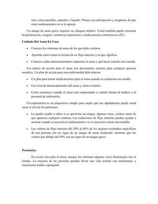 oral, como pastillas, cápsulas o líquido. Planee con anticipación y asegúrese de que
estos medicamentos no se le agoten.
Un ataque de asma grave requiere un chequeo médico. Usted también puede necesitar
hospitalización, oxígeno, asistencia respiratoria y medicamentos intravenosos (IV).
Cuidado Del Asma En Casa
Conozca los síntomas de asma de los que debe cuidarse.
Aprenda cómo tomar la lectura de su flujo máximo y lo que significa.
Conozca cuáles desencadenantes empeoran el asma y qué hacer cuando esto suceda.
Los planes de acción para el asma son documentos escritos para cualquier persona
asmática. Un plan de acción para esta enfermedad debe abarcar:
Un plan para tomar medicamentos para el asma cuando su condición sea estable.
Una lista de desencadenantes del asma y cómo evitarlos.
Cómo reconocer cuando el asma está empeorando y cuándo llamar al médico o al
personal de enfermería.
Un espirómetro es un dispositivo simple para medir qué tan rápidamente puede usted
sacar el aire de los pulmones.
Lo puede ayudar a saber si se aproxima un ataque, algunas veces, incluso antes de
que aparezca cualquier síntoma. Las mediciones de flujo máximo pueden ayudar a
mostrar cuándo se necesita el medicamento o si es necesario tomar otra medida.
Los valores de flujo máximo del 50% al 80% de los mejores resultados específicos
de una persona son un signo de un ataque de asma moderado, mientras que los
valores por debajo del 50% son un signo de un ataque grave.
Pronóstico
No existe cura para el asma, aunque los síntomas algunas veces disminuyen con el
tiempo. La mayoría de las personas pueden llevar una vida normal con automanejo y
tratamiento médico apropiado.
 