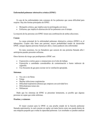 Enfermedad pulmonar obstructiva crónica (EPOC)
Es una de las enfermedades más comunes de los pulmones que causa dificultad para
respirar. Hay dos formas principales de EPOC:
Bronquitis crónica, que implica una tos prolongada con moco.
Enfisema, que implica la destrucción de los pulmones con el tiempo.
La mayoría de las personas con EPOC tienen una combinación de ambas afecciones.
Causas
La causa principal de la enfermedad pulmonar obstructiva crónica (EPOC) es el
tabaquismo. Cuanto más fume una persona, mayor probabilidad tendrá de desarrollar
EPOC, aunque algunas personas fuman por años y nunca padecen esta enfermedad.
En raras ocasiones, los no fumadores que carecen de una proteína llamada alfa-1
antitripsina pueden presentar enfisema.
Otros factores de riesgo que predisponen a EPOC son:
Exposición a ciertos gases o emanaciones en el sitio de trabajo.
Exposición a cantidades considerables de contaminación o humo indirecto de
cigarrillo.
Uso frecuente de gas para cocinar sin la ventilación apropiada.
Síntomas
Tos con o sin flema
Fatiga
Muchas infecciones respiratorias
Dificultad respiratoria (disnea) que empeora con actividad leve
Dificultad para tomar aire
Sibilancias
Dado que los síntomas de EPOC se presentan lentamente, es posible que algunas
personas no sepan que están enfermas.
Pruebas y exámenes
El mejor examen para la EPOC es una prueba simple de la función pulmonar
llamada espirometría, la cual consiste en soplar con tanta fuerza como uno pueda dentro de
una máquina pequeña que evalúa la capacidad pulmonar. Los resultados se pueden analizar
 