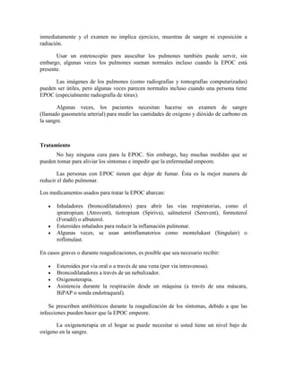 inmediatamente y el examen no implica ejercicio, muestras de sangre ni exposición a
radiación.
Usar un estetoscopio para auscultar los pulmones también puede servir, sin
embargo, algunas veces los pulmones suenan normales incluso cuando la EPOC está
presente.
Las imágenes de los pulmones (como radiografías y tomografías computarizadas)
pueden ser útiles, pero algunas veces parecen normales incluso cuando una persona tiene
EPOC (especialmente radiografía de tórax).
Algunas veces, los pacientes necesitan hacerse un examen de sangre
(llamado gasometría arterial) para medir las cantidades de oxígeno y dióxido de carbono en
la sangre.
Tratamiento
No hay ninguna cura para la EPOC. Sin embargo, hay muchas medidas que se
pueden tomar para aliviar los síntomas e impedir que la enfermedad empeore.
Las personas con EPOC tienen que dejar de fumar. Ésta es la mejor manera de
reducir el daño pulmonar.
Los medicamentos usados para tratar la EPOC abarcan:
Inhaladores (broncodilatadores) para abrir las vías respiratorias, como el
ipratropium (Atrovent), tiotropium (Spiriva), salmeterol (Serevent), formoterol
(Foradil) o albuterol.
Esteroides inhalados para reducir la inflamación pulmonar.
Algunas veces, se usan antinflamatorios como montelukast (Singulair) o
roflimulast.
En casos graves o durante reagudizaciones, es posible que sea necesario recibir:
Esteroides por vía oral o a través de una vena (por vía intravenosa).
Broncodilatadores a través de un nebulizador.
Oxigenoterapia.
Asistencia durante la respiración desde un máquina (a través de una máscara,
BiPAP o sonda endotraqueal).
Se prescriben antibióticos durante la reagudización de los síntomas, debido a que las
infecciones pueden hacer que la EPOC empeore.
La oxigenoterapia en el hogar se puede necesitar si usted tiene un nivel bajo de
oxígeno en la sangre.
 