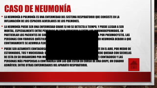 CASO DE NEUMONÍA
• LA NEUMONÍA O PULMONÍA ES UNA ENFERMEDAD DEL SISTEMA RESPIRATORIO QUE CONSISTE EN LA
INFLAMACIÓN DE LOS ESPACIOS ALVEOLARES DE LOS PULMONES.
• LA NEUMONÍA PUEDE SER UNA ENFERMEDAD GRAVE SI NO SE DETECTA A TIEMPO, Y PUEDE LLEGAR A SER
MORTAL, ESPECIALMENTE ENTRE PERSONAS DE EDAD AVANZADA Y ENTRE LOS INMUNODEPRIMIDOS. EN
PARTICULAR LOS PACIENTES DE SIDA CONTRAEN FRECUENTEMENTE LA NEUMONÍA POR PNEUMOCYSTIS. LAS
PERSONAS CON FIBROSIS QUÍSTICA TIENEN TAMBIÉN UN ALTO RIESGO DE PADECER NEUMONÍA DEBIDO A QUE
CONTINUAMENTE SE ACUMULA FLUIDO EN SUS PULMONES.
• PUEDE SER ALTAMENTE CONTAGIOSA, YA QUE EL VIRUS SE DISEMINA RÁPIDAMENTE EN EL AIRE, POR MEDIO DE
ESTORNUDOS, TOS Y MUCOSIDAD; UN PACIENTE QUE HA PADECIDO NEUMONÍA PUEDE QUEDAR CON SECUELAS
DE ESTA EN SU ORGANISMO POR MUCHO TIEMPO, ESTO LO HACE POTENCIALMENTE CONTAGIOSO Y LAS
PERSONAS MÁS PROPENSAS A CONTRAERLA SON LAS QUE ESTÉN EN CURSO DE UNA GRIPE, UN CUADRO
ASMÁTICO, ENTRE OTRAS ENFERMEDADES DEL APARATO RESPIRATORIO.
 