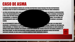 CASO DE ASMA
• EL ASMA ES UNA ENFERMEDAD CRÓNICA DEL SISTEMA RESPIRATORIO CARACTERIZADA POR VÍAS RESPIRATORIAS
HIPERREACTIVAS (ES DECIR, UN INCREMENTO EN LA RESPUESTA BRONCOCONSTRICTORA DEL ÁRBOL BRONQUIAL).
• LAS VÍAS RESPIRATORIAS MÁS FINAS DISMINUYEN OCASIONAL Y REVERSIBLEMENTE POR CONTRAERSE SU MUSCULATURA
LISA O POR ENSANCHAMIENTO DE SU MUCOSA AL INFLAMARSE Y PRODUCIR MUCOSIDAD,2 POR LO GENERAL EN RESPUESTA
A UNO O MÁS FACTORES DESENCADENANTES3 COMO LA EXPOSICIÓN A UN MEDIO AMBIENTE INADECUADO (FRÍO, HÚMEDO
O ALERGÉNICO), EL EJERCICIO O ESFUERZO EN PACIENTES HIPER-REACTIVOS, O EL ESTRÉS EMOCIONAL. EN LOS NIÑOS LOS
DESENCADENANTES MÁS FRECUENTES SON LAS ENFERMEDADES COMUNES COMO AQUELLAS QUE CAUSAN EL RESFRIADO
COMÚN.
• ESE ESTRECHAMIENTO CAUSA OBSTRUCCIÓN Y POR LO TANTO DIFICULTAD PARA PASAR EL AIRE QUE ES EN GRAN PARTE
REVERSIBLE, A DIFERENCIA DE LA BRONQUITIS CRÓNICA DONDE HAY ESCASA REVERSIBILIDAD. CUANDO LOS SÍNTOMAS DEL
ASMA EMPEORAN, SE PRODUCE UNA CRISIS DE ASMA. POR LO GENERAL SON CRISIS RESPIRATORIAS DE CORTA DURACIÓN,
AUNQUE PUEDE HABER PERÍODOS CON ATAQUES ASMÁTICOS DIARIOS QUE PUEDEN PERSISTIR POR VARIAS SEMANAS. EN
UNA CRISIS GRAVE, LAS VÍAS RESPIRATORIAS PUEDEN CERRARSE TANTO QUE LOS ÓRGANOS VITALES NO RECIBEN
SUFICIENTE OXÍGENO. EN ESOS CASOS, LA CRISIS ASMÁTICA PUEDE PROVOCAR LA MUERTE.
 