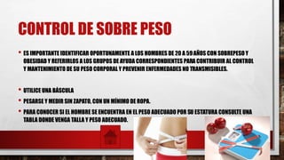 CONTROL DE SOBRE PESO
• ES IMPORTANTE IDENTIFICAR OPORTUNAMENTE A LOS HOMBRES DE 20 A 59AÑOS CON SOBREPESO Y
OBESIDAD Y REFERIRLOS A LOS GRUPOS DE AYUDA CORRESPONDIENTES PARA CONTRIBUIR AL CONTROL
Y MANTENIMIENTO DE SU PESO CORPORAL Y PREVENIR ENFERMEDADES NO TRANSMISIBLES.
• UTILICE UNA BÁSCULA
• PESARSE Y MEDIR SIN ZAPATO, CON UN MÍNIMO DE ROPA.
• PARA CONOCER SI EL HOMBRE SE ENCUENTRA EN EL PESO ADECUADO POR SU ESTATURA CONSULTE UNA
TABLA DONDE VENGA TALLA Y PESO ADECUADO.
 