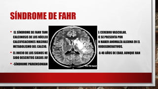 SÍNDROME DE FAHR
• EL SÍNDROME DE FAHR TAMBIÉN CONOCIDO COMO FERROCALCINOSIS CEREBRO VASCULAR,
CALCINOSIS DE LOS NÚCLEOS DEL CEREBRO) ES UNA ENFERMEDAD QUE SEPRESENTA POR
CALCIFICACIONES MASIVAS DE NÚCLEOS DE MASA GRIS CENTRAL, SIN HABER ANOMALÍA ALGUNA EN EL
METABOLISMO DEL CALCIO. PARALELAMENTE, APARECEN SIGNOS NEURODEGENERATIVOS.
• EL INICIO DE LOS SIGNOS NEURODEGENERATIVOS APARECE DE LOS 30 A 40 AÑOS DE EDAD, AUNQUE HAN
SIDO DESCRITOS CASOS JUVENILES. ÉSTOS SIGNOS SON VARIADOS:
• -SÍNDROME PARKINSONIANO
 