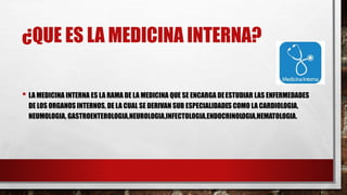 ¿QUE ES LA MEDICINA INTERNA?
• LA MEDICINA INTERNA ES LA RAMA DE LA MEDICINA QUE SE ENCARGA DEESTUDIAR LAS ENFERMEDADES
DE LOS ORGANOS INTERNOS, DE LA CUAL SE DERIVAN SUB ESPECIALIDADES COMO LA CARDIOLOGIA,
NEUMOLOGIA, GASTROENTEROLOGIA,NEUROLOGIA,INFECTOLOGIA,ENDOCRINOLOGIA,HEMATOLOGIA.
 