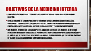 OBJETIVOS DE LA MEDICINA INTERNA
• ATENCIÓN CLÍNICA INTEGRAL Y COMPLETA DE LOS PACIENTES CON PROBLEMAS DE SALUD EN EL
HOSPITAL.
• GUÍA AL ENFERMO EN SU COMPLEJA TRAYECTORIA POR EL SISTEMA SANITARIO HOSPITALARIO,
DIRIGIENDO Y COORDINANDO LA ACTUACIÓN FRENTE A SU ENFERMEDAD Y COORDINANDO AL RESTO DE
ESPECIALISTAS NECESARIOS PARA OBTENER UN DIAGNÓSTICO Y TRATAMIENTO ADECUADOS.
• LOS MÉDICOS INTERNISTAS SON LOS EXPERTOS A QUIENES RECURREN LOSMÉDICOS DE ATENCIÓN
PRIMARIA Y EL RESTO DE ESPECIALISTAS PARA ATENDER A ENFERMOS COMPLEJOS CUYO DIAGNÓSTICO
ES DIFÍCIL, QUE SE ENCUENTRAN AFECTADOS POR VARIAS ENFERMEDADESO QUE PRESENTAN SÍNTOMAS
EN VARIOS ÓRGANOS, APARATOS O SISTEMAS DEL ORGANISMO.
 