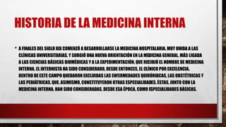 HISTORIA DE LA MEDICINA INTERNA
• A FINALES DEL SIGLO XIX COMENZÓ A DESARROLLARSE LA MEDICINA HOSPITALARIA, MUY UNIDA A LAS
CLÍNICAS UNIVERSITARIAS, Y SURGIÓ UNA NUEVA ORIENTACIÓN EN LA MEDICINA GENERAL, MÁS LIGADA
A LAS CIENCIAS BÁSICAS BIOMÉDICAS Y A LA EXPERIMENTACIÓN, QUE RECIBIÓ EL NOMBRE DE MEDICINA
INTERNA. EL INTERNISTA HA SIDO CONSIDERADO, DESDE ENTONCES, EL CLÍNICO POR EXCELENCIA.
DENTRO DE ESTE CAMPO QUEDARON EXCLUIDAS LAS ENFERMEDADES QUIRÚRGICAS, LAS OBSTÉTRICAS Y
LAS PEDIÁTRICAS, QUE, ASIMISMO, CONSTITUYERON OTRAS ESPECIALIDADES. ÉSTAS, JUNTO CON LA
MEDICINA INTERNA, HAN SIDO CONSIDERADAS, DESDE ESA ÉPOCA, COMO ESPECIALIDADES BÁSICAS.
 