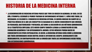 HISTORIA DE LA MEDICINA INTERNA
• .LA DENOMINACIÓN DE MEDICINA INTERNA PARECE QUE TUVO SU ORIGEN EN ALEMANIA, EN 1880. EN ESE
AÑO, STRUMPELL ESCRIBIÓ EL PRIMER TRATADO DE ENFERMEDADES INTERNAS Y, 2 AÑOS MÁS TARDE, EN
WEISBADEN, SE CELEBRÓ EL I CONGRESO DE MEDICINA INTERNA. SE QUERÍA INDICAR UN CAMPO DE LA
PRÁCTICA MÉDICA EN EL QUE LOS CONCEPTOS SE BASABAN EN EL NUEVO CONOCIMIENTO QUE EMERGÍA
EN FISIOLOGÍA, BACTERIOLOGÍA Y PATOLOGÍA, ASÍ COMO LA EXCLUSIÓN DE LOS MÉTODOS QUIRÚRGICOS
EN LA TERAPÉUTICA EMPLEADA. ESTE NUEVO CAMPO TAMBIÉN LLEVABA LA CONNOTACIÓN DE UNA
FORMACIÓN ACADÉMICA Y UN ENTRENAMIENTO. ADEMÁS, ESTOS MÉDICOS PODÍAN HACER DE
CONSULTANTES DE OTROS ESPECIALISTAS. ES DECIR, LA MEDICINA INTERNA SERÍA COMO LA MEDICINA
QUE TRATA ENFERMEDADES DESDE DENTRO, DESDE EL INTERIOR DEL CUERPO, GENERALMENTE CON
MEDICAMENTOS, EN CONTRAPOSICIÓN CON LA CIRUGÍA QUE TRATA LAS ENFERMEDADES DESDE FUERA,
CON INTERVENCIONES QUIRÚRGICAS.
 