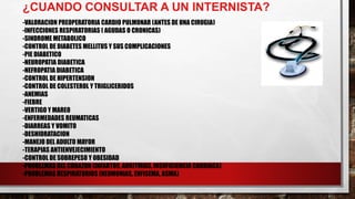¿CUANDO CONSULTAR A UN INTERNISTA?
-VALORACION PREOPERATORIA CARDIO PULMONAR (ANTES DE UNA CIRUGIA)
-INFECCIONES RESPIRATORIAS ( AGUDAS O CRONICAS)
-SINDROME METABOLICO
-CONTROL DE DIABETES MELLITUS Y SUS COMPLICACIONES
-PIE DIABETICO
-NEUROPATIA DIABETICA
-NEFROPATIA DIABETICA
-CONTROL DE HIPERTENSION
-CONTROL DE COLESTEROL Y TRIGLICERIDOS
-ANEMIAS
-FIEBRE
-VERTIGO Y MAREO
-ENFERMEDADES REUMATICAS
-DIARREAS Y VOMITO
-DESHIDRATACION
-MANEJO DEL ADULTO MAYOR
-TERAPIAS ANTIENVEJECIMIENTO
-CONTROL DE SOBREPESO Y OBESIDAD
-PROBLEMAS DEL CORAZON (INFARTOS, ARRITMIAS, INSUFICIENCIA CARDIACA)
-PROBLEMAS RESPIRATORIOS (NEUMONIAS, ENFISEMA, ASMA)
 