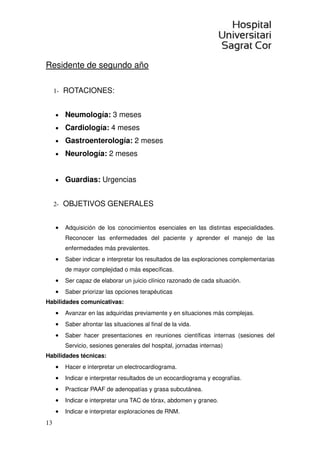 13
Residente de segundo año
1- ROTACIONES:
• Neumología: 3 meses
• Cardiología: 4 meses
• Gastroenterología: 2 meses
• Neurología: 2 meses
• Guardias: Urgencias
2- OBJETIVOS GENERALES
• Adquisición de los conocimientos esenciales en las distintas especialidades.
Reconocer las enfermedades del paciente y aprender el manejo de las
enfermedades más prevalentes.
• Saber indicar e interpretar los resultados de las exploraciones complementarias
de mayor complejidad o más específicas.
• Ser capaz de elaborar un juicio clínico razonado de cada situación.
• Saber priorizar las opciones terapéuticas
Habilidades comunicativas:
• Avanzar en las adquiridas previamente y en situaciones más complejas.
• Saber afrontar las situaciones al final de la vida.
• Saber hacer presentaciones en reuniones científicas internas (sesiones del
Servicio, sesiones generales del hospital, jornadas internas)
Habilidades técnicas:
• Hacer e interpretar un electrocardiograma.
• Indicar e interpretar resultados de un ecocardiograma y ecografías.
• Practicar PAAF de adenopatías y grasa subcutánea.
• Indicar e interpretar una TAC de tórax, abdomen y graneo.
• Indicar e interpretar exploraciones de RNM.
 