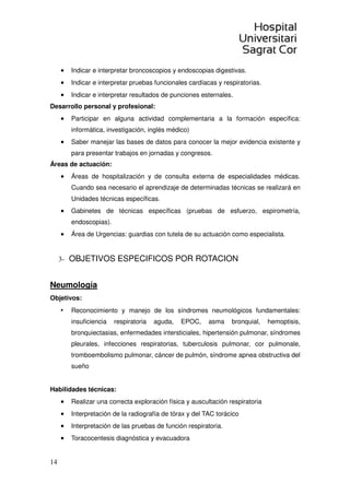 14
• Indicar e interpretar broncoscopios y endoscopias digestivas.
• Indicar e interpretar pruebas funcionales cardíacas y respiratorias.
• Indicar e interpretar resultados de punciones esternales.
Desarrollo personal y profesional:
• Participar en alguna actividad complementaria a la formación específica:
informática, investigación, inglés médico)
• Saber manejar las bases de datos para conocer la mejor evidencia existente y
para presentar trabajos en jornadas y congresos.
Áreas de actuación:
• Áreas de hospitalización y de consulta externa de especialidades médicas.
Cuando sea necesario el aprendizaje de determinadas técnicas se realizará en
Unidades técnicas específicas.
• Gabinetes de técnicas específicas (pruebas de esfuerzo, espirometría,
endoscopias).
• Área de Urgencias: guardias con tutela de su actuación como especialista.
3- OBJETIVOS ESPECIFICOS POR ROTACION
Neumología
Objetivos:
• Reconocimiento y manejo de los síndromes neumológicos fundamentales:
insuficiencia respiratoria aguda, EPOC, asma bronquial, hemoptisis,
bronquiectasias, enfermedades intersticiales, hipertensión pulmonar, síndromes
pleurales, infecciones respiratorias, tuberculosis pulmonar, cor pulmonale,
tromboembolismo pulmonar, cáncer de pulmón, síndrome apnea obstructiva del
sueño
Habilidades técnicas:
• Realizar una correcta exploración física y auscultación respiratoria
• Interpretación de la radiografía de tórax y del TAC torácico
• Interpretación de las pruebas de función respiratoria.
• Toracocentesis diagnóstica y evacuadora
 