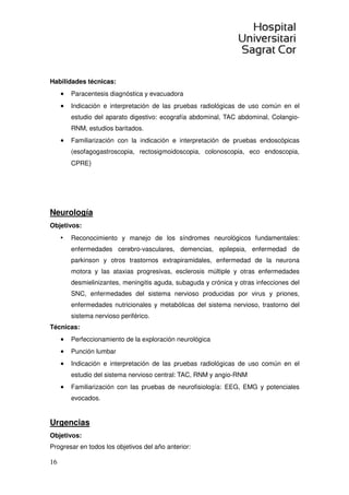 16
Habilidades técnicas:
• Paracentesis diagnóstica y evacuadora
• Indicación e interpretación de las pruebas radiológicas de uso común en el
estudio del aparato digestivo: ecografía abdominal, TAC abdominal, Colangio-
RNM, estudios baritados.
• Familiarización con la indicación e interpretación de pruebas endoscópicas
(esofagogastroscopia, rectosigmoidoscopia, colonoscopia, eco endoscopia,
CPRE)
Neurología
Objetivos:
• Reconocimiento y manejo de los síndromes neurológicos fundamentales:
enfermedades cerebro-vasculares, demencias, epilepsia, enfermedad de
parkinson y otros trastornos extrapiramidales, enfermedad de la neurona
motora y las ataxias progresivas, esclerosis múltiple y otras enfermedades
desmielinizantes, meningitis aguda, subaguda y crónica y otras infecciones del
SNC, enfermedades del sistema nervioso producidas por virus y priones,
enfermedades nutricionales y metabólicas del sistema nervioso, trastorno del
sistema nervioso periférico.
Técnicas:
• Perfeccionamiento de la exploración neurológica
• Punción lumbar
• Indicación e interpretación de las pruebas radiológicas de uso común en el
estudio del sistema nervioso central: TAC, RNM y angio-RNM
• Familiarización con las pruebas de neurofisiología: EEG, EMG y potenciales
evocados.
Urgencias
Objetivos:
Progresar en todos los objetivos del año anterior:
 