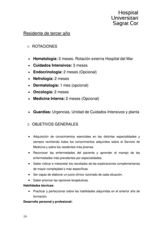 19
Residente de tercer año
1- ROTACIONES
• Hematología: 2 meses. Rotación externa Hospital del Mar
• Cuidados Intensivos: 3 meses
• Endocrinología: 2 meses (Opcional)
• Nefrología: 2 meses
• Dermatología: 1 mes (opcional)
• Oncología: 2 meses
• Medicina Interna: 2 meses (Opcional)
• Guardias: Urgencias, Unidad de Cuidados Intensivos y planta
2- OBJETIVOS GENERALES
• Adquisición de conocimientos esenciales en las distintas especialidades y
siempre revirtiendo todos los conocimientos adquiridos sobre el Servicio de
Medicina y sobre los residentes más jóvenes.
• Reconocer las enfermedades del paciente y aprender el manejo de las
enfermedades más prevalentes por especialidades.
• Saber indicar e interpretar los resultados de las exploraciones complementarias
de mayor complejidad o más específicas.
• Ser capaz de elaborar un juicio clínico razonado de cada situación.
• Saber priorizar las opciones terapéuticas.
Habilidades técnicas:
• Practicar y perfeccionar sobre las habilidades adquiridas en el anterior año de
formación.
Desarrollo personal y profesional:
 