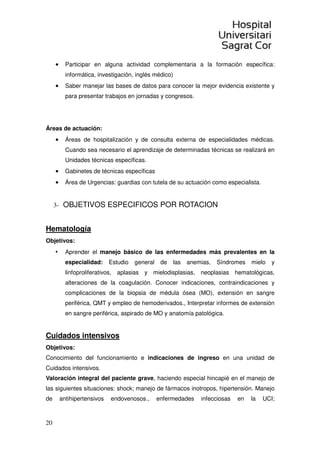 20
• Participar en alguna actividad complementaria a la formación específica:
informática, investigación, inglés médico)
• Saber manejar las bases de datos para conocer la mejor evidencia existente y
para presentar trabajos en jornadas y congresos.
Áreas de actuación:
• Áreas de hospitalización y de consulta externa de especialidades médicas.
Cuando sea necesario el aprendizaje de determinadas técnicas se realizará en
Unidades técnicas específicas.
• Gabinetes de técnicas específicas
• Área de Urgencias: guardias con tutela de su actuación como especialista.
3- OBJETIVOS ESPECIFICOS POR ROTACION
Hematología
Objetivos:
• Aprender el manejo básico de las enfermedades más prevalentes en la
especialidad: Estudio general de las anemias, Síndromes mielo y
linfoproliferativos, aplasias y mielodisplasias, neoplasias hematológicas,
alteraciones de la coagulación. Conocer indicaciones, contraindicaciones y
complicaciones de la biopsia de médula ósea (MO), extensión en sangre
periférica, QMT y empleo de hemoderivados., Interpretar informes de extensión
en sangre periférica, aspirado de MO y anatomía patológica.
Cuidados intensivos
Objetivos:
Conocimiento del funcionamiento e indicaciones de ingreso en una unidad de
Cuidados intensivos.
Valoración integral del paciente grave, haciendo especial hincapié en el manejo de
las siguientes situaciones: shock; manejo de fármacos inotropos, hipertensión. Manejo
de antihipertensivos endovenosos., enfermedades infecciosas en la UCI;
 