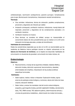 4
mejor evidencia científica. El médico internista debe liderar los programas
de gestión de la enfermedad.
• El conocimiento de la metodología y el desarrollo de los hábitos de la investigación
clínica.
Objetivos
1-Conocimientos:
a)- Método de trabajo clínico: es esencial familiarizarse con el sistema de trabajo
“problema-oriented”.
b)- Uso ágil de los sistemas de búsqueda bibliográfica Ej. Pubmed, ProQuest, etc.
c)- Conocimientos básicos informáticos a nivel usuario.
d)- Conocimientos de la metodología de la investigación
e)- Conocimiento estadístico básico.
No es posible realizar un listado de conocimientos teóricos necesarios. La
adquisición de los conocimientos se basará en el auto aprendizaje tutelado a
partir de la práctica clínica diaria, las sesiones clínicas del Servicio de Medicina
Interna, sesiones clínicas hospitalarias. También, sesiones de la sociedad Catalana de
Medicina Interna en la Academia de Ciencias Médicas y actividades científicas
promovidas por la Sociedad Española de Medicina Interna.
Debe garantizarse un conocimiento adecuado y un uso racional de las
exploraciones complementarias de imagen, laboratorio, gabinetes
especializados etc.
2-Actitudes:
a)- La visión del paciente desde una óptica global, humana y científica.
b)- Conducta clara, tolerante, abierta, dialogante y empática con el paciente y su
familia. Tener respeto por la persona enferma.
c)- Saber integrarse en el trabajo en equipo. La actitud con otras especialidades y
otros profesionales del hospital así como con otros niveles asistenciales, debe ser
abierta, dialogante y de cooperación bilateral al servicio del los intereses del
paciente.
 