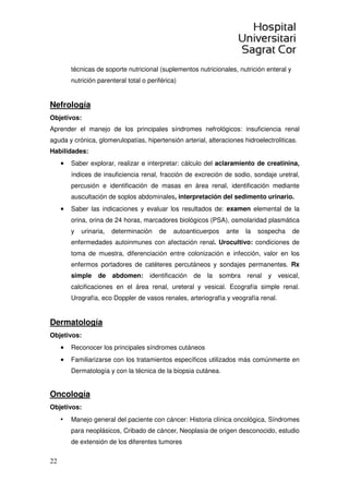 22
técnicas de soporte nutricional (suplementos nutricionales, nutrición enteral y
nutrición parenteral total o periférica)
Nefrología
Objetivos:
Aprender el manejo de los principales síndromes nefrológicos: insuficiencia renal
aguda y crónica, glomerulopatías, hipertensión arterial, alteraciones hidroelectroliticas.
Habilidades:
• Saber explorar, realizar e interpretar: cálculo del aclaramiento de creatinina,
índices de insuficiencia renal, fracción de excreción de sodio, sondaje uretral,
percusión e identificación de masas en área renal, identificación mediante
auscultación de soplos abdominales, interpretación del sedimento urinario.
• Saber las indicaciones y evaluar los resultados de: examen elemental de la
orina, orina de 24 horas, marcadores biológicos (PSA), osmolaridad plasmática
y urinaria, determinación de autoanticuerpos ante la sospecha de
enfermedades autoinmunes con afectación renal. Urocultivo: condiciones de
toma de muestra, diferenciación entre colonización e infección, valor en los
enfermos portadores de catéteres percutáneos y sondajes permanentes. Rx
simple de abdomen: identificación de la sombra renal y vesical,
calcificaciones en el área renal, ureteral y vesical. Ecografía simple renal.
Urografía, eco Doppler de vasos renales, arteriografía y veografía renal.
Dermatología
Objetivos:
• Reconocer los principales síndromes cutáneos
• Familiarizarse con los tratamientos específicos utilizados más comúnmente en
Dermatología y con la técnica de la biopsia cutánea.
Oncología
Objetivos:
• Manejo general del paciente con cáncer: Historia clínica oncológica, Síndromes
para neoplásicos, Cribado de cáncer, Neoplasia de origen desconocido, estudio
de extensión de los diferentes tumores
 