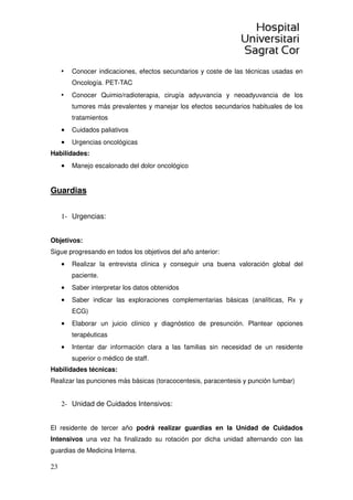 23
• Conocer indicaciones, efectos secundarios y coste de las técnicas usadas en
Oncología. PET-TAC
• Conocer Quimio/radioterapia, cirugía adyuvancia y neoadyuvancia de los
tumores más prevalentes y manejar los efectos secundarios habituales de los
tratamientos
• Cuidados paliativos
• Urgencias oncológicas
Habilidades:
• Manejo escalonado del dolor oncológico
Guardias
1- Urgencias:
Objetivos:
Sigue progresando en todos los objetivos del año anterior:
• Realizar la entrevista clínica y conseguir una buena valoración global del
paciente.
• Saber interpretar los datos obtenidos
• Saber indicar las exploraciones complementarias básicas (analíticas, Rx y
ECG)
• Elaborar un juicio clínico y diagnóstico de presunción. Plantear opciones
terapéuticas
• Intentar dar información clara a las familias sin necesidad de un residente
superior o médico de staff.
Habilidades técnicas:
Realizar las punciones más básicas (toracocentesis, paracentesis y punción lumbar)
2- Unidad de Cuidados Intensivos:
El residente de tercer año podrá realizar guardias en la Unidad de Cuidados
Intensivos una vez ha finalizado su rotación por dicha unidad alternando con las
guardias de Medicina Interna.
 