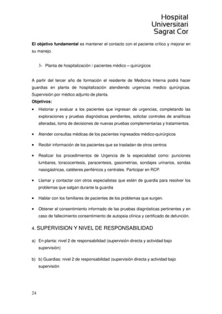 24
El objetivo fundamental es mantener el contacto con el paciente crítico y mejorar en
su manejo.
3- Planta de hospitalización / pacientes médico – quirúrgicos
A partir del tercer año de formación el residente de Medicina Interna podrá hacer
guardias en planta de hospitalización atendiendo urgencias medico quirúrgicas.
Supervisión por médico adjunto de planta.
Objetivos:
• Historiar y evaluar a los pacientes que ingresan de urgencias, completando las
exploraciones y pruebas diagnósticas pendientes, solicitar controles de analíticas
alteradas, toma de decisiones de nuevas pruebas complementarias y tratamientos.
• Atender consultas médicas de los pacientes ingresados médico-quirúrgicos
• Recibir información de los pacientes que se trasladan de otros centros
• Realizar los procedimientos de Urgencia de la especialidad como: punciones
lumbares, toracocentesis, paracentesis, gasometrías, sondajes urinarios, sondas
nasogástricas, catéteres periféricos y centrales. Participar en RCP.
• Llamar y contactar con otros especialistas que estén de guardia para resolver los
problemas que salgan durante la guardia
• Hablar con los familiares de pacientes de los problemas que surgen.
• Obtener el consentimiento informado de las pruebas diagnósticas pertinentes y en
caso de fallecimiento consentimiento de autopsia clínica y certificado de defunción.
4. SUPERVISION Y NIVEL DE RESPONSABILIDAD
a) En planta: nivel 2 de responsabilidad (supervisión directa y actividad bajo
supervisión)
b) b) Guardias: nivel 2 de responsabilidad (supervisión directa y actividad bajo
supervisión
 