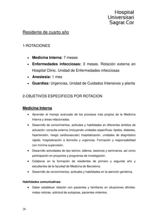 26
Residente de cuarto año
1-ROTACIONES
• Medicina Interna: 7 meses
• Enfermedades infecciosas: 3 meses. Rotación externa en
Hospital Clinic. Unidad de Enfermedades infecciosas
• Anestesia: 1 mes
• Guardias: Urgencias, Unidad de Cuidados Intensivos y planta
2-OBJETIVOS ESPECIFICOS POR ROTACION
Medicina Interna
• Aprender el manejo avanzado de los procesos más propios de la Medicina
Interna y áreas relacionadas.
• Desarrollo de conocimientos, actitudes y habilidades en diferentes ámbitos de
actuación: consulta externa (incluyendo unidades específicas: lípidos, diabetes,
hipertensión, riesgo cardiovascular) hospitalización, unidades de diagnóstico
rápido, hospitalización a domicilio y urgencias. Formación y responsabilidad
con mínima supervisión.
• Desarrollo actividades de tipo teórico, talleres, sesiones y seminarios, así como
participación en proyectos y programas de investigación.
• Colaborar en la formación de residentes de primero y segundo año y
estudiantes de la facultad de Medicina de Barcelona.
• Desarrollo de conocimientos, actitudes y habilidades en la atención geriátrica.
Habilidades comunicativas:
• Saber establecer relación con pacientes y familiares en situaciones difíciles:
malas noticias, solicitud de autopsias, pacientes violentos.
 