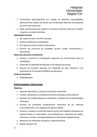 27
• Comunicarse adecuadamente con colegas de diferentes especialidades,
particularmente médicos de familia, para el adecuado desarrollo de programas
de continuidad asistencial.
• Hacer presentaciones de calidad en reuniones científicas externas al hospital:
congresos, jornadas nacionales.
Habilidades técnicas:
• Ser capaz de hacer una RCP avanzada.
• Realizar intubaciones orotraquelaes.
• Ser capaz de insertar accesos endovenosos.
• Dominar las punciones de cavidades: punción lumbar, toracocentesis y
paracentesis.
Desarrollo personal y profesional:
• Iniciarse y promover la investigación mejorando los conocimientos sobre su
metodología.
• Desarrollar la capacidad de liderazgo en los equipos de guardia.
• Ejecutar las funciones docentes con residentes de años inferiores y con
estudiantes de la Facultad de Medicina de Barcelona.
Áreas de actuación:
• Hospitalización
Enfermedades infecciosas
Objetivos:
• Aprender diagnóstico y manejo de la infección nosocomial
• Conocer indicaciones y complicaciones de los principales antimicrobianos
• Aprender las medidas básicas de aislamiento y profilaxis de las enfermedades
infecciosas
• Conocer las principales complicaciones infecciosas de los enfermos
inmunodeprimidos y con trasplante de órganos sólidos
• Conocer y manejar los síndromes básicos de las enfermedades infecciosas con
especial interés en: endocarditis y sus complicaciones, infecciones por catéter,
infecciones urinarias, meningoencefalitisy las infecciones intraabdominales.
• Manejo de las infecciones articulares y material protésico
• Manejo infección VIH
 