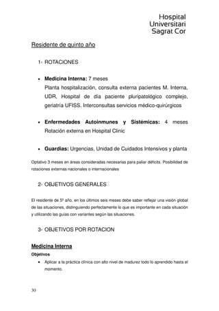 30
Residente de quinto año
1- ROTACIONES
• Medicina Interna: 7 meses
Planta hospitalización, consulta externa pacientes M. Interna,
UDR, Hospital de día paciente pluripatológico complejo,
geriatría UFISS. Interconsultas servicios médico-quirúrgicos
• Enfermedades Autoinmunes y Sistémicas: 4 meses
Rotación externa en Hospital Clinic
• Guardias: Urgencias, Unidad de Cuidados Intensivos y planta
Optativo 3 meses en áreas consideradas necesarias para paliar déficits. Posibilidad de
rotaciones externas nacionales o internacionales
2- OBJETIVOS GENERALES
El residente de 5º año, en los últimos seis meses debe saber reflejar una visión global
de las situaciones, distinguiendo perfectamente lo que es importante en cada situación
y utilizando las guías con variantes según las situaciones.
3- OBJETIVOS POR ROTACION
Medicina Interna
Objetivos
• Aplicar a la práctica clínica con alto nivel de madurez todo lo aprendido hasta el
momento.
 