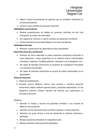 31
• Adquirir nuevos conocimientos de aspectos que se consideren deficitarios en
los años precedentes.
• Conocer nuevos ámbitos de actuación (opcional).
Habilidades comunicativas:
• Realizar presentaciones de calidad en reuniones científicas de alto nivel
(Congresos, jornadas internacionales).
• Ser capaces de mantener un óptimo contacto con pacientes y familiares.
• Perfeccionamiento de las desarrolladas en los años precedentes.
Habilidades técnicas:
• Mantener y perfeccionar las adquiridas los años precedentes.
Desarrollo personal y profesional:
• Planificar de forma adecuada la propia trayectoria profesional incluyendo la
futura dedicación a áreas específicas de la medicina interna (enfermedades
infecciosas, Urgencias, Cuidados paliativos, dedicación a la investigación, etc.)
• Ser capaz de participar activamente en proyectos de investigación financiados
y en proyectos coordinados.
• Ser capaz de participar activamente en grupos de trabajo relacionados con la
especialidad.
Áreas de actuación:
a) Planta de hospitalización
b) Consulta externa Medicina Interna: será semanal y atenderá pacientes
previamente citados mediante agenda propia y pacientes espontáneos. En los
despachos próximos visitaran adjuntos del Servicio que supervisaran su
actividad a demanda.
Objetivos:
• Aprender el manejo y conocer los pacientes remitidos a una consulta de
Medicina Interna general
• Aprender a tomar decisiones para consultas sucesivas y nuevos pacientes
• Aplicación de guías clínicas y toma de decisiones en distintos síndromes y
patologías
• Manejo el paciente ambulatorio sin diagnóstico claro
• Manejo ambulatorio del paciente pluripatológico
 