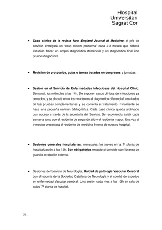 34
• Caso clínico de la revista New England Journal of Medicine: el jefe de
servicio entregará un “caso clínico problema” cada 2-3 meses que deberá
estudiar, hacer un amplio diagnóstico diferencial y un diagnóstico final con
prueba diagnóstica.
• Revisión de protocolos, guías o temas tratados en congresos y jornadas.
• Sesión en el Servicio de Enfermedades infecciosas del Hospital Clinic.
Semanal, los miércoles a las 14h. Se exponen casos clínicos de infecciones ya
cerrados, y se discute entre los residentes el diagnóstico diferencial, resultados
de las pruebas complementarias y se comenta el tratamiento. Finalmente se
hace una pequeña revisión bibliográfica. Cada caso clínico queda archivado
con acceso a través de la secretaria del Servicio. Se recomienda asistir cada
semana junto con el residente de segundo año y el residente mayor. Una vez al
trimestre presentará el residente de medicina Interna de nuestro hospital.
• Sesiones generales hospitalarias: mensuales, los jueves en la 7ª planta de
hospitalización a las 13h. Son obligatorias excepto si coincide con libranza de
guardia o rotación externa,
• Sesiones del Servicio de Neurología, Unidad de patología Vascular Cerebral
con el soporte de la Sociedad Catalana de Neurología y el comité de expertos
en enfermedad Vascular cerebral. Una sesión cada mes a las 13h en sala de
actos 7ª planta de hospital.
 