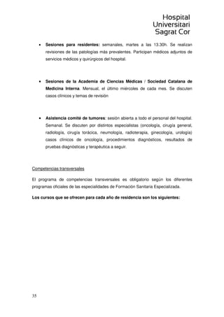 35
• Sesiones para residentes: semanales, martes a las 13.30h. Se realizan
revisiones de las patologías más prevalentes. Participan médicos adjuntos de
servicios médicos y quirúrgicos del hospital.
• Sesiones de la Academia de Ciencias Médicas / Sociedad Catalana de
Medicina Interna. Mensual, el último miércoles de cada mes. Se discuten
casos clínicos y temas de revisión
• Asistencia comité de tumores: sesión abierta a todo el personal del hospital.
Semanal. Se discuten por distintos especialistas (oncología, cirugía general,
radiología, cirugía torácica, neumología, radioterapia, ginecología, urología)
casos clínicos de oncología, procedimientos diagnósticos, resultados de
pruebas diagnósticas y terapéutica a seguir.
Competencias transversales
El programa de competencias transversales es obligatorio según los diferentes
programas oficiales de las especialidades de Formación Sanitaria Especializada.
Los cursos que se ofrecen para cada año de residencia son los siguientes:
 