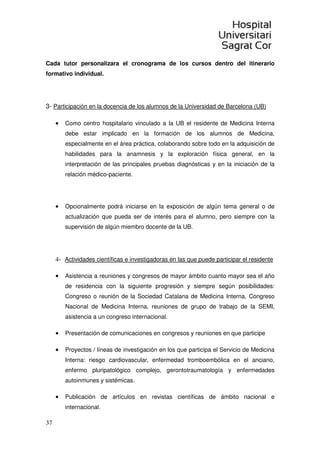 37
Cada tutor personalizara el cronograma de los cursos dentro del itinerario
formativo individual.
3- Participación en la docencia de los alumnos de la Universidad de Barcelona (UB)
• Como centro hospitalario vinculado a la UB el residente de Medicina Interna
debe estar implicado en la formación de los alumnos de Medicina,
especialmente en el área práctica, colaborando sobre todo en la adquisición de
habilidades para la anamnesis y la exploración física general, en la
interpretación de las principales pruebas diagnósticas y en la iniciación de la
relación médico-paciente.
• Opcionalmente podrá iniciarse en la exposición de algún tema general o de
actualización que pueda ser de interés para el alumno, pero siempre con la
supervisión de algún miembro docente de la UB.
4- Actividades científicas e investigadoras en las que puede participar el residente
• Asistencia a reuniones y congresos de mayor ámbito cuanto mayor sea el año
de residencia con la siguiente progresión y siempre según posibilidades:
Congreso o reunión de la Sociedad Catalana de Medicina Interna, Congreso
Nacional de Medicina Interna, reuniones de grupo de trabajo de la SEMI,
asistencia a un congreso internacional.
• Presentación de comunicaciones en congresos y reuniones en que participe
• Proyectos / líneas de investigación en los que participa el Servicio de Medicina
Interna: riesgo cardiovascular, enfermedad tromboembólica en el anciano,
enfermo pluripatológico complejo, gerontotraumatología y enfermedades
autoinmunes y sistémicas.
• Publicación de artículos en revistas científicas de ámbito nacional e
internacional.
 