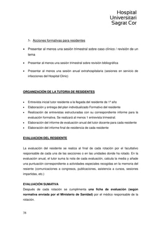 38
5- Acciones formativas para residentes
• Presentar al menos una sesión trimestral sobre caso clínico / revisión de un
tema
• Presentar al menos una sesión trimestral sobre revisión bibliográfica
• Presentar al menos una sesión anual extrahospitalaria (sesiones en servicio de
infecciones del Hospital Clinic)
ORGANIZACIÓN DE LA TUTORIA DE RESIDENTES
• Entrevista inicial tutor residente a la llegada del residente de 1º año
• Elaboración y entrega del plan individualizado Formativo del residente
• Realización de entrevistas estructuradas con su correspondiente informe para la
evaluación formativa. Se realizará al menos 1 entrevista trimestral.
• Elaboración del informe de evaluación anual del tutor docente para cada residente
• Elaboración del informe final de residencia de cada residente
EVALUACION DEL RESIDENTE
La evaluación del residente se realiza al final de cada rotación por el facultativo
responsable de cada una de las secciones o en las unidades donde ha rotado. En la
evaluación anual, el tutor suma la nota de cada evaluación, calcula la media y añade
una puntuación correspondiente a actividades especiales recogidas en la memoria del
resiente (comunicaciones a congresos, publicaciones, asistencia a cursos, sesiones
impartidas, etc.)
EVALUACIÓN SUMATIVA
Después de cada rotación se cumplimenta una ficha de evaluación (según
normativa enviada por el Ministerio de Sanidad) por el médico responsable de la
rotación.
 