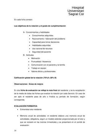 39
En cada ficha constan:
Los objetivos de la rotación y el grado de cumplimentación
A- Conocimientos y habilidades
• Conocimientos adquiridos
• Razonamiento / Valoración del problema
• Capacidad para tomar decisiones
• Habilidades adquiridas
• Uso racional de recursos
• Seguridad del paciente
B- Actitudes
• Motivación
• Puntualidad / Asistencia
• Comunicación con el paciente y la familia
• Trabajo en equipo
• Valores éticos y profesionales
Calificación global de la rotación (70%A +30% B)
Observaciones / Áreas de mejora
En otra ficha de evaluación se refleja la nota final del residente, y es la recopilación
de la media de todas las fichas que evalúan la rotación por cada Servicio. En caso de
ser apto el residente pasa de año o finaliza su período de formación, según
corresponda.
EVALUACIÓN FORMATIVA
• Entrevistas tutor-residente
• Memoria anual de actividades: el residente elabora una memoria anual de
actividades, obligatoria, según un modelo estándar proporcionado por el tutor y
que se revisará en las tutorías trimestrales y se presentará en el comité de
evaluación.
 