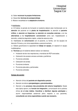 5
d)- Saber reconocer la propias limitaciones.
e)- Desarrollar técnicas de autoaprendizaje.
f)- Mostrar versatilidad en la adaptación al entorno.
3-Habilidades:
a)- Al finalizar el período de formación el residente deberá estar familiarizado con la
atención del paciente en la planta de hospitalización, la atención al paciente
crítico, la atención en Urgencias. La atención en consultas externas y con las
alternativas a la hospitalización convencional como son: hospitalización a
domicilio, unidad de diagnóstico rápido, unidad de estancia corta.
b)- Habilidades de comunicación con el paciente, su familia, con los equipos de
Atención Primaria y con otros especialistas y personal sanitario.
c)- Deberá garantizarse la capacidad de trabajo en equipo, en especial en equipo
multidisciplinar.
d)- Técnicas que el residente deberá realizar con destreza:
• Intubación de las vías respiratorias y maniobras de RCP avanzadas.
• Colocación de accesos venosos centrales y periféricos
• Punciones arteriales
• Colocación de sondas
• Punciones lumbares
• Punciones pleurales y peritoneales
• Punciones arteriales
Campo de acción
• Atención clínica del paciente sin diagnóstico preciso.
• Atención al enfermo pluripatológico y plurisintomático.
• Atención a los procesos más prevalentes del entorno hospitalario. Desde
esta óptica ejercer una función de integración y armonización de la práctica
clínica en el área médica. Coordinar y distribuir algunas patologías y
asumir responsabilidad asistencial plena respecto a sus pacientes,
consultando con otros especialistas cuando sea necesario.
 