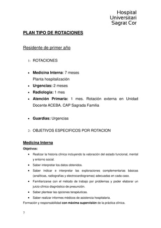 7
PLAN TIPO DE ROTACIONES
Residente de primer año
1- ROTACIONES
• Medicina Interna: 7 meses
Planta hospitalización
• Urgencias: 2 meses
• Radiología: 1 mes
• Atención Primaria: 1 mes. Rotación externa en Unidad
Docente ACEBA. CAP Sagrada Familia
• Guardias: Urgencias
2- OBJETIVOS ESPECIFICOS POR ROTACION
Medicina Interna
Objetivos:
• Realizar la historia clínica incluyendo la valoración del estado funcional, mental
y entorno social.
• Saber interpretar los datos obtenidos.
• Saber indicar e interpretar las exploraciones complementarias básicas
(analíticas, radiografías y electrocardiogramas) adecuadas en cada caso.
• Familiarizarse con el método de trabajo por problemas y poder elaborar un
juicio clínico diagnóstico de presunción.
• Saber plantear las opciones terapéuticas.
• Saber realizar informes médicos de asistencia hospitalaria.
Formación y responsabilidad con máxima supervisión de la práctica clínica.
 