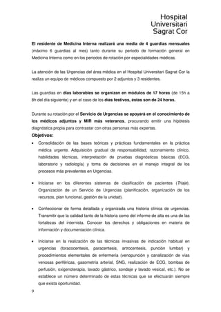 9
El residente de Medicina Interna realizará una media de 4 guardias mensuales
(máximo 6 guardias al mes) tanto durante su periodo de formación general en
Medicina Interna como en los periodos de rotación por especialidades médicas.
La atención de las Urgencias del área médica en el Hospital Universitari Sagrat Cor la
realiza un equipo de médicos compuesto por 2 adjuntos y 3 residentes.
Las guardias en días laborables se organizan en módulos de 17 horas (de 15h a
8h del día siguiente) y en el caso de los días festivos, éstas son de 24 horas.
Durante su rotación por el Servicio de Urgencias se apoyará en el conocimiento de
los médicos adjuntos y MIR más veteranos, procurando emitir una hipótesis
diagnóstica propia para contrastar con otras personas más expertas.
Objetivos:
• Consolidación de las bases teóricas y prácticas fundamentales en la práctica
médica urgente. Adquisición gradual de responsabilidad, razonamiento clínico,
habilidades técnicas, interpretación de pruebas diagnósticas básicas (ECG,
laboratorio y radiología) y toma de decisiones en el manejo integral de los
procesos más prevalentes en Urgencias.
• Iniciarse en los diferentes sistemas de clasificación de pacientes (Triaje).
Organización de un Servicio de Urgencias (planificación, organización de los
recursos, plan funcional, gestión de la unidad).
• Confeccionar de forma detallada y organizada una historia clínica de urgencias.
Transmitir que la calidad tanto de la historia como del informe de alta es una de las
fortalezas del internista. Conocer los derechos y obligaciones en materia de
información y documentación clínica.
• Iniciarse en la realización de las técnicas invasivas de indicación habitual en
urgencias (toracocentesis, paracentesis, artrocentesis, punción lumbar) y
procedimientos elementales de enfermería (venopunción y canalización de vías
venosas periféricas, gasometría arterial, SNG, realización de ECG, bombas de
perfusión, oxigenoterapia, lavado gástrico, sondaje y lavado vesical, etc.). No se
establece un número determinado de estas técnicas que se efectuarán siempre
que exista oportunidad.
 