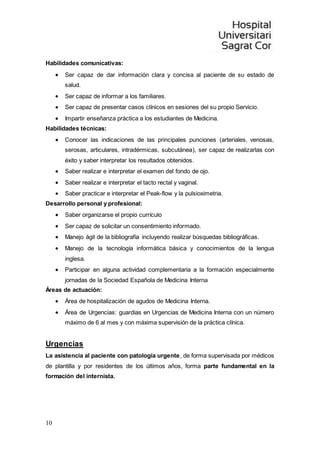10
Habilidades comunicativas:
 Ser capaz de dar información clara y concisa al paciente de su estado de
salud.
 Ser capaz de informar a los familiares.
 Ser capaz de presentar casos clínicos en sesiones del su propio Servicio.
 Impartir enseñanza práctica a los estudiantes de Medicina.
Habilidades técnicas:
 Conocer las indicaciones de las principales punciones (arteriales, venosas,
serosas, articulares, intradérmicas, subcutánea), ser capaz de realizarlas con
éxito y saber interpretar los resultados obtenidos.
 Saber realizar e interpretar el examen del fondo de ojo.
 Saber realizar e interpretar el tacto rectal y vaginal.
 Saber practicar e interpretar el Peak-flow y la pulsioximetria.
Desarrollo personal y profesional:
 Saber organizarse el propio currículo
 Ser capaz de solicitar un consentimiento informado.
 Manejo ágil de la bibliografía incluyendo realizar búsquedas bibliográficas.
 Manejo de la tecnología informática básica y conocimientos de la lengua
inglesa.
 Participar en alguna actividad complementaria a la formación especialmente
jornadas de la Sociedad Española de Medicina Interna
Áreas de actuación:
 Área de hospitalización de agudos de Medicina Interna.
 Área de Urgencias: guardias en Urgencias de Medicina Interna con un número
máximo de 6 al mes y con máxima supervisión de la práctica clínica.
Urgencias
La asistencia al paciente con patología urgente, de forma supervisada por médicos
de plantilla y por residentes de los últimos años, forma parte fundamental en la
formación del internista.
 