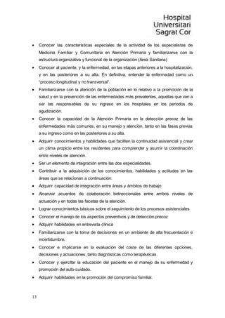 13
 Conocer las características especiales de la actividad de los especialistas de
Medicina Familiar y Comunitaria en Atención Primaria y familiarizarse con la
estructura organizativa y funcional de la organización (Área Sanitaria)
 Conocer al paciente, y la enfermedad, en las etapas anteriores a la hospitalización,
y en las posteriores a su alta. En definitiva, entender la enfermedad como un
“proceso longitudinal y no transversal”.
 Familiarizarse con la atención de la población en lo relativo a la promoción de la
salud y en la prevención de las enfermedades más prevalentes, aquellas que van a
ser las responsables de su ingreso en los hospitales en los periodos de
agudización.
 Conocer la capacidad de la Atención Primaria en la detección precoz de las
enfermedades más comunes, en su manejo y atención, tanto en las fases previas
a su ingreso como en las posteriores a su alta.
 Adquirir conocimientos y habilidades que faciliten la continuidad asistencial y crear
un clima propicio entre los residentes para comprender y asumir la coordinación
entre niveles de atención.
 Ser un elemento de integración entre las dos especialidades.
 Contribuir a la adquisición de los conocimientos, habilidades y actitudes en las
áreas que se relacionan a continuación:
 Adquirir capacidad de integración entre áreas y ámbitos de trabajo
 Alcanzar acuerdos de colaboración bidireccionales entre ambos niveles de
actuación y en todas las facetas de la atención.
 Lograr conocimientos básicos sobre el seguimiento de los procesos asistenciales
 Conocer el manejo de los aspectos preventivos y de detección precoz
 Adquirir habilidades en entrevista clínica
 Familiarizarse con la toma de decisiones en un ambiente de alta frecuentación e
incertidumbre.
 Conocer e implicarse en la evaluación del coste de las diferentes opciones,
decisiones y actuaciones, tanto diagnósticas como terapéuticas.
 Conocer y ejercitar la educación del paciente en el manejo de su enfermedad y
promoción del auto-cuidado.
 Adquirir habilidades en la promoción del compromiso familiar.
 
