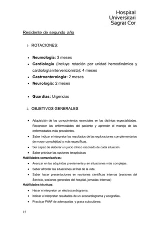 15
Residente de segundo año
1- ROTACIONES:
 Neumología: 3 meses
 Cardiología (Incluye rotación por unidad hemodinámica y
cardiología intervencionista): 4 meses
 Gastroenterología: 2 meses
 Neurología: 2 meses
 Guardias: Urgencias
2- OBJETIVOS GENERALES
 Adquisición de los conocimientos esenciales en las distintas especialidades.
Reconocer las enfermedades del paciente y aprender el manejo de las
enfermedades más prevalentes.
 Saber indicar e interpretar los resultados de las exploraciones complementarias
de mayor complejidad o más específicas.
 Ser capaz de elaborar un juicio clínico razonado de cada situación.
 Saber priorizar las opciones terapéuticas
Habilidades comunicativas:
 Avanzar en las adquiridas previamente y en situaciones más complejas.
 Saber afrontar las situaciones al final de la vida.
 Saber hacer presentaciones en reuniones científicas internas (sesiones del
Servicio, sesiones generales del hospital, jornadas internas)
Habilidades técnicas:
 Hacer e interpretar un electrocardiograma.
 Indicar e interpretar resultados de un ecocardiograma y ecografías.
 Practicar PAAF de adenopatías y grasa subcutánea.
 
